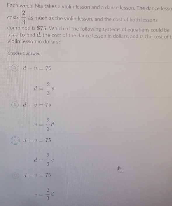 Each week, Nia takes a violin lesson and a dance lesson. The dance lesso
costs  2/3  as much as the violin lesson, and the cost of both lessons
combined is $75. Which of the following systems of equations could be
used to find d, the cost of the dance lesson in dollars, and v, the cost of t
violin lesson in dollars?
Choose 1 answer:
A d-v=75
d= 2/3 v
d-v=75
v= 2/3 d
d+v=75
d= 2/3 v
d+v=75
v= 2/3 d