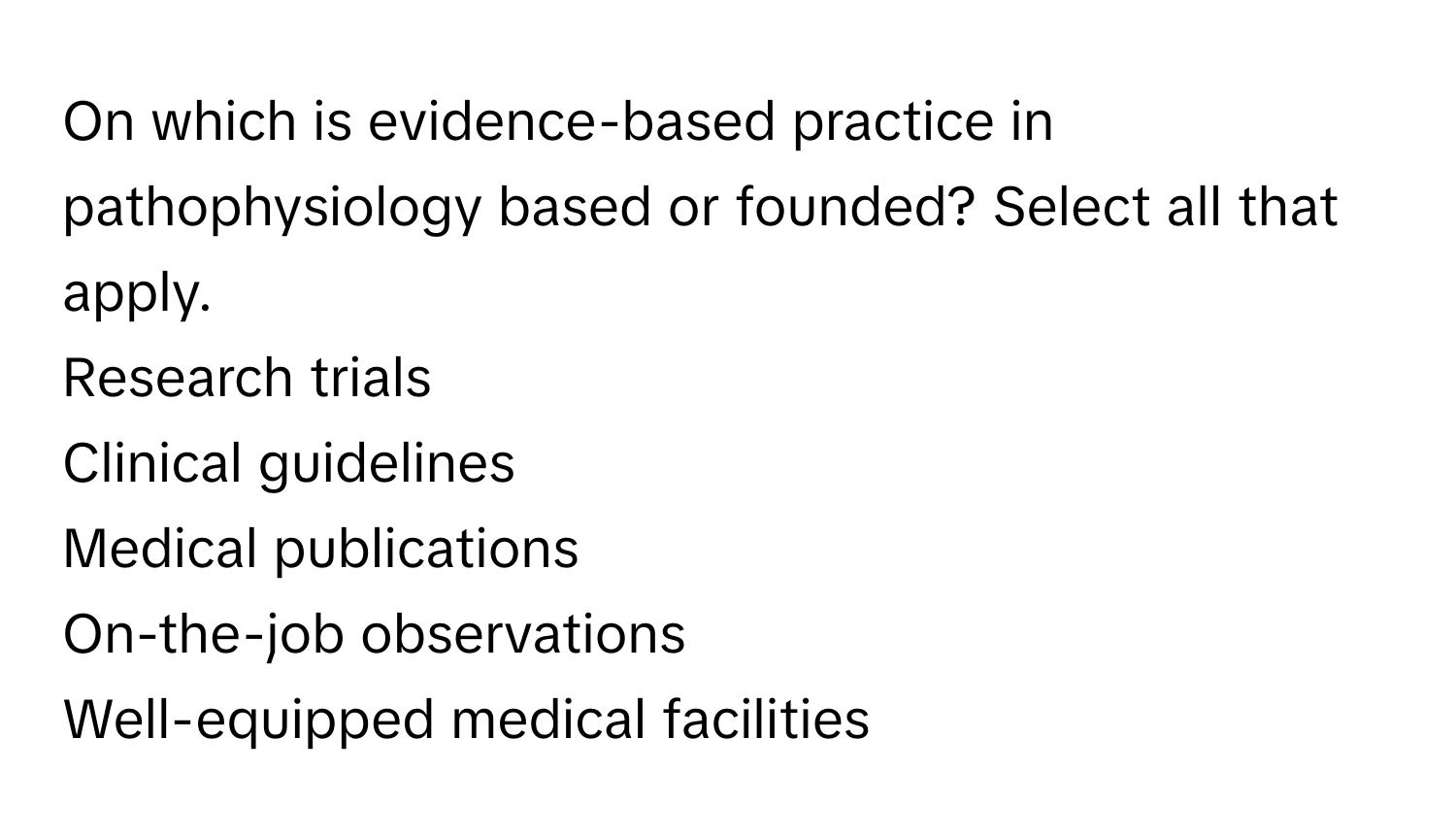 On which is evidence-based practice in pathophysiology based or founded? Select all that apply. 
Research trials
Clinical guidelines
Medical publications
On-the-job observations
Well-equipped medical facilities