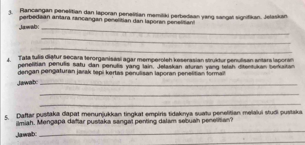 Rancangan penelitian dan laporan penelitian memiliki perbedaan yang sangat signifikan. Jelaskan 
perbedaan antara rancangan penelitian dan laporan penelitian! 
Jawab:_ 
_ 
_ 
4. Tata tulis diatur secara terorganisasi agar memperoleh keserasian struktur penulisan antara laporan 
penelitian penulis satu dan penulis yang lain. Jelaskan aturan yang telah ditentukan berkaitan 
dengan pengaturan jarak tepi kertas penulisan laporan penelitian formal! 
Jawab:_ 
_ 
_ 
5. Daftar pustaka dapat menunjukkan tingkat empiris tidaknya suatu penelitian melalui studi pustaka 
ilmiah. Mengapa daftar pustaka sangat penting dalam sebuah penelitian? 
Jawab: 
_ 
_