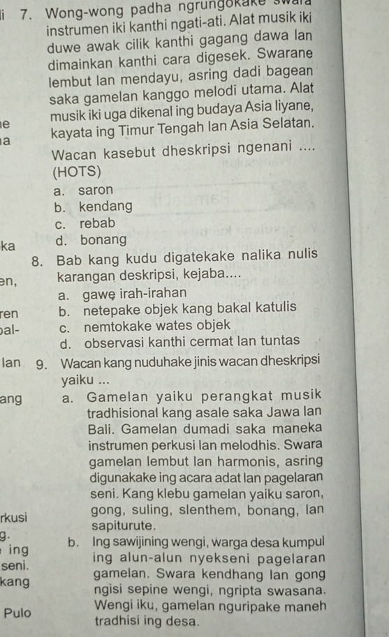 Wong-wong padha ngrungokake swul
instrumen iki kanthi ngati-ati. Alat musik iki
duwe awak cilik kanthi gagang dawa lan
dimainkan kanthi cara digesek. Swarane
lembut Ian mendayu, asring dadi bagean
saka gamelan kanggo melodi utama. Alat
e musik iki uga dikenal ing budaya Asia liyane,
a kayata ing Timur Tengah Ian Asia Selatan.
Wacan kasebut dheskripsi ngenani ....
(HOTS)
a. saron
b. kendang
c. rebab
ka d. bonang
8. Bab kang kudu digatekake nalika nulis
en, karangan deskripsi, kejaba....
a. gawe irah-irahan
ren b. netepake objek kang bakal katulis
bal- c. nemtokake wates objek
d. observasi kanthi cermat lan tuntas
Ian 9. Wacan kang nuduhake jinis wacan dheskripsi
yaiku ...
ang a. Gamelan yaiku perangkat musik
tradhisional kang asale saka Jawa lan
Bali. Gamelan dumadi saka maneka
instrumen perkusi lan melodhis. Swara
gamelan lembut Ian harmonis, asring
digunakake ing acara adat lan pagelaran
seni. Kang klebu gamelan yaiku saron,
gong, suling, slenthem,bonang, lan
rkusi sapiturute.
g .
ing b. Ing sawijining wengi, warga desa kumpul
seni. ing alun-alun nyekseni pagelaran
kang gamelan. Swara kendhang lan gong
ngisi sepine wengi, ngripta swasana.
Wengi iku, gamelan nguripake maneh
Pulo tradhisi ing desa.