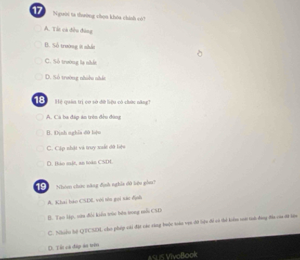 Người ta thường chọn khòa chính cò?
A. Tất cả đều đùng
B. Số trường ít nhất
C. Số trường lạ nhất
D. Số trường nhiều nhất
18 Hệ quán trị cơ sở đữ liệu có chức năng?
A. Cá ba đáp ăn trên đều đùng
B. Định nghĩa dữ liệu
C. Cập nhật và truy xuất đữ liệu
D. Bảo mật, an toàn CSDL
19 Nhóm chức năng định nghĩa dữ liệu gồm?
A. Khai báo CSDL với tên gọi xác định
B. Tạo lập, sửa đổi kiến trúc bên trong mỗi CSD
C. Nhiều hệ QTCSDL cho phép cái đặt các răng buộc toàn vẹn đứ liệu để có thể kiểm so tinh đứng đĩa của đữ liện
D. Tất cả đáp án trên
ASLIS VivoBook