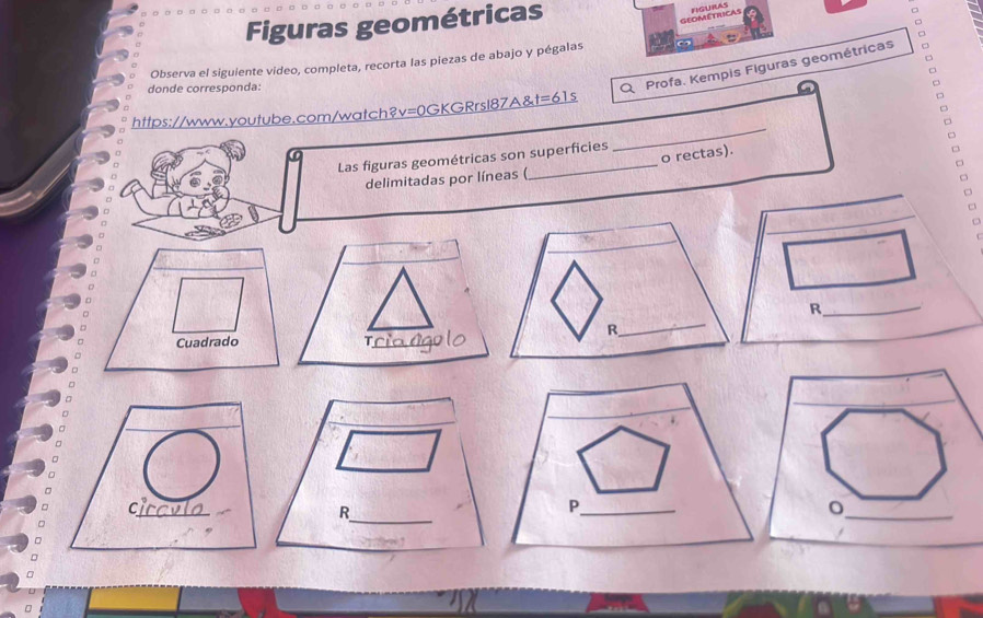 Figuras geométricas 
GEOMETRCAS 
Observa el siguiente video, completa, recorta las piezas de abajo y pégalas 
donde corresponda: 
Profa. Kempis Figuras geométricas 
_ 
https://www.youtube.com/watch?v=0GKGRrsl87A&t=61s 
o rectas). 
Las figuras geométricas son superficies 
delimitadas por líneas ( 
_R 
T_ 
_ 
C