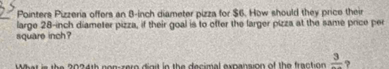 Pointers Pizzeria offers an 8-inch diameter pizza for $6. How should they price their 
large 28-inch diameter pizza, if their goal is to ofter the larger pizza at the same price per
square inch? 
What is the 2024th non-zero digit in the decimal expansion of the fraction frac 3 ?