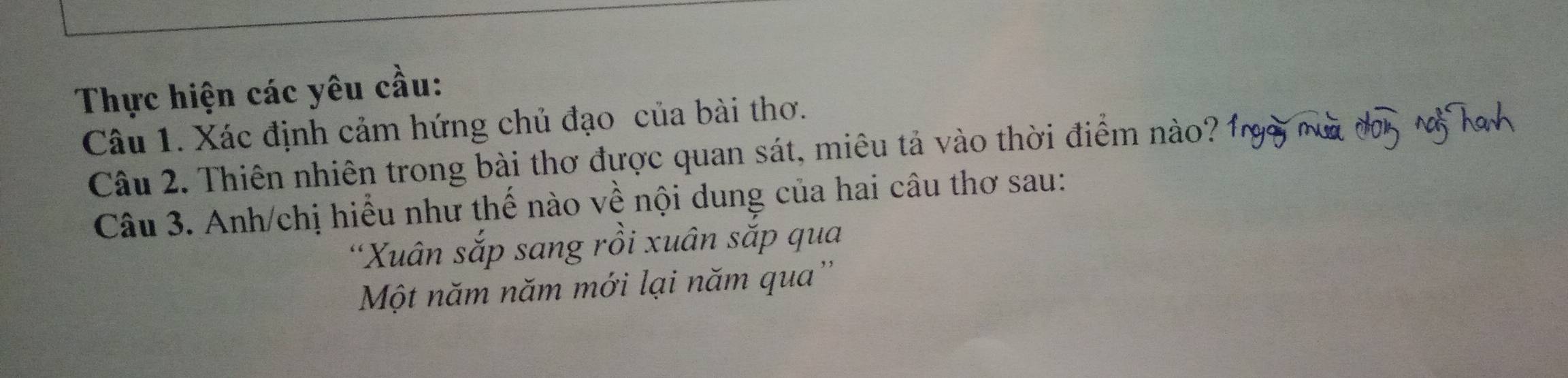 Thực hiện các yêu cầu: 
Câu 1. Xác định cảm hứng chủ đạo của bài thơ. 
Câu 2. Thiên nhiên trong bài thơ được quan sát, miêu tả vào thời điểm nào? 
Câu 3. Anh/chị hiểu như thế nào về nội dung của hai câu thơ sau: 
'Xuân sắp sang rồi xuân sắp qua 
Một năm năm mới lại năm qua''