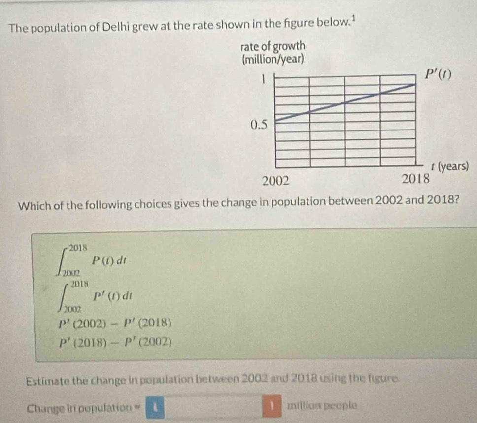 The population of Delhi grew at the rate shown in the figure below.¹
)
Which of the following choices gives the change in population between 2002 and 2018?
∈t _(2002)^(2018)P(t)dt
∈t _(2002)^(2018)P'(t)dt
P'(2002)-P'(2018)
P'(2018)-P'(2002)
Estimate the change in population between 2002 and 2018 using the figure
1
Change in population = 1 million people