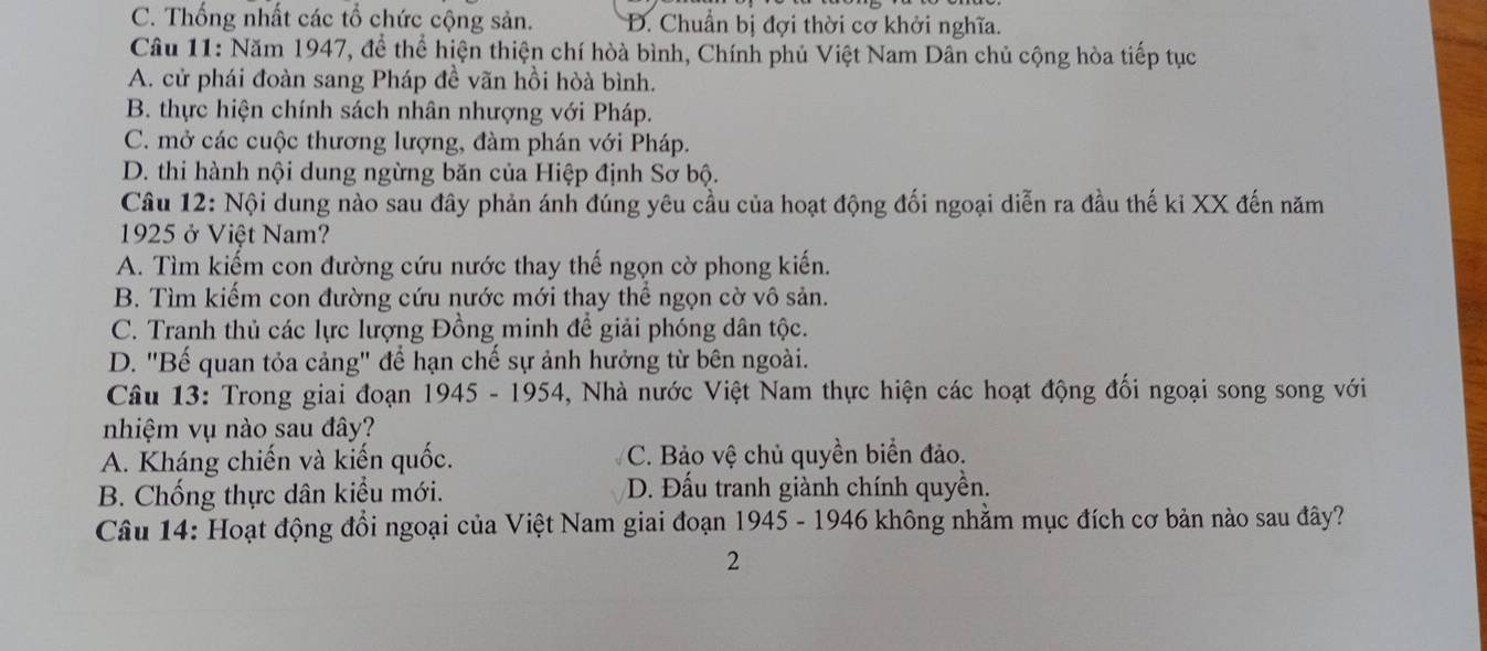 C. Thống nhất các tổ chức cộng sản. D. Chuẩn bị đợi thời cơ khởi nghĩa.
Câu 11: Năm 1947, để thể hiện thiện chí hòà bình, Chính phủ Việt Nam Dân chủ cộng hòa tiếp tục
A. cử phái đoàn sang Pháp đề vãn hồi hòà bình.
B. thực hiện chính sách nhân nhượng với Pháp.
C. mở các cuộc thương lượng, đàm phán với Pháp.
D. thi hành nội dung ngừng băn của Hiệp định Sơ bộ.
Câu 12: Nội dung nào sau đây phản ánh đúng yêu cầu của hoạt động đối ngoại diễn ra đầu thế ki XX đến năm
1925 ở Việt Nam?
A. Tìm kiếm con đường cứu nước thay thế ngọn cờ phong kiến.
B. Tìm kiếm con đường cứu nước mới thay thể ngọn cờ vô sản.
C. Tranh thủ các lực lượng Đồng minh đề giải phóng dân tộc.
D. "Bế quan tỏa cảng" để hạn chế sự ảnh hưởng từ bên ngoài.
Câu 13: Trong giai đoạn 1945-1954 4, Nhà nước Việt Nam thực hiện các hoạt động đối ngoại song song với
nhiệm vụ nào sau đây?
A. Kháng chiến và kiến quốc. C. Bảo vệ chủ quyền biển đảo.
B. Chống thực dân kiểu mới. D. Đấu tranh giành chính quyền.
Câu 14: Hoạt động đổi ngoại của Việt Nam giai đoạn 1945 - 1946 không nhằm mục đích cơ bản nào sau đây?
2