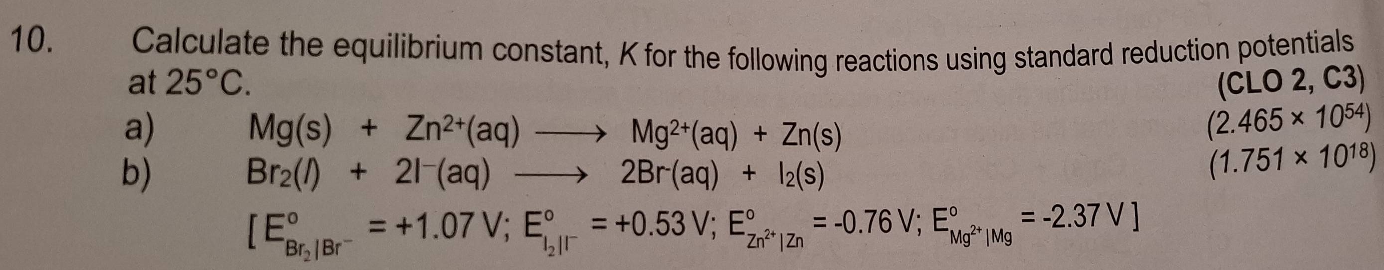 Calculate the equilibrium constant, K for the following reactions using standard reduction potentials 
at 25°C. (CLO 2, C3) 
a)
Mg(s)+Zn^(2+)(aq)to Mg^(2+)(aq)+Zn(s)
(2.465* 10^(54))
b)
Br_2(l)+2l^-(aq)to 2Br^-(aq)+I_2(s)
(1.751* 10^(18))
[E_Br_2/Br^-^circ =+1.07V; E_i_2/I^-^circ =+0.53V; E_Zn^(2+)|Zn^circ =-0.76V;E_Mg^(2+)|Mg^circ =-2.37V]