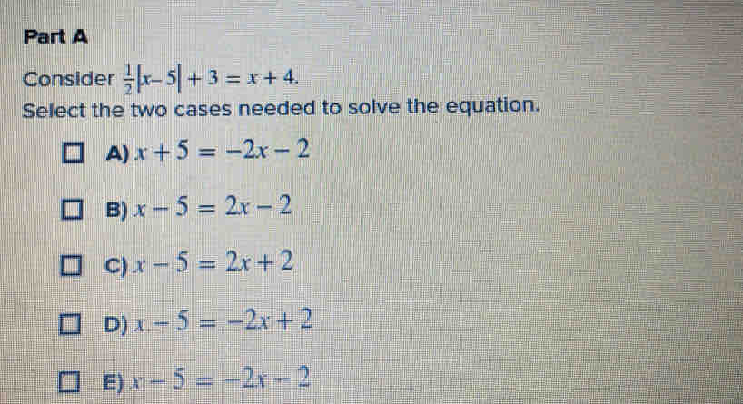 Consider  1/2 |x-5|+3=x+4. 
Select the two cases needed to solve the equation.
a) x+5=-2x-2
B) x-5=2x-2
C) x-5=2x+2
D) x-5=-2x+2
E) x-5=-2x-2