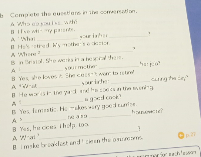 Complete the questions in the conversation. 
A Who do you live_ with? 
B I live with my parents. 
A What _your father _？ 
_ 
B He’s retired. My mother’s a doctor. 
? 
A Where ² 
B In Bristol. She works in a hospital there. 
A 3 _ your mother _her job? 
B Yes, she loves it. She doesn’t want to retire! 
A ⁴ What _your father _during the day? 
B He works in the yard, and he cooks in the evening. 
A 5 _ a good cook? 
B Yes, fantastic. He makes very good curries. 
A 6 _ he also _housework? 
_ 
B Yes, he does. I help, too. 
? 
A What 
B I make breakfast and I clean the bathrooms. 
p.27 
grammar for each lesson