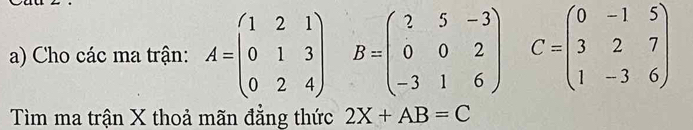 Cho các ma trận: A=beginpmatrix 1&2&1 0&1&3 0&2&4endpmatrix B=beginpmatrix ?&5&-3 0&0&2 -3&1&6endpmatrix C=beginpmatrix 0&-1&5 3&2&7 1&-3&6endpmatrix
Tìm ma trận X thoả mãn đẳng thức 2X+AB=C