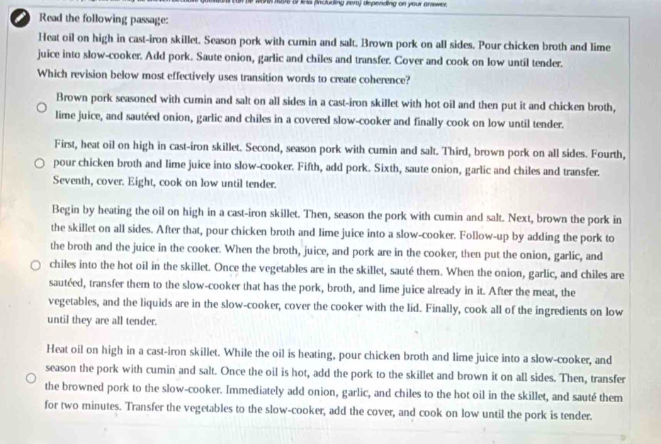 worth more or less (including zero) depending on your answer.
Read the following passage:
Heat oil on high in cast-iron skillet. Season pork with cumin and salt. Brown pork on all sides. Pour chicken broth and lime
juice into slow-cooker. Add pork. Saute onion, garlic and chiles and transfer. Cover and cook on low until tender.
Which revision below most effectively uses transition words to create coherence?
Brown pork seasoned with cumin and salt on all sides in a cast-iron skillet with hot oil and then put it and chicken broth,
lime juice, and sautéed onion, garlic and chiles in a covered slow-cooker and finally cook on low until tender.
First, heat oil on high in cast-iron skillet. Second, season pork with cumin and salt. Third, brown pork on all sides. Fourth,
pour chicken broth and lime juice into slow-cooker. Fifth, add pork. Sixth, saute onion, garlic and chiles and transfer.
Seventh, cover. Eight, cook on low until tender.
Begin by heating the oil on high in a cast-iron skillet. Then, season the pork with cumin and salt. Next, brown the pork in
the skillet on all sides. After that, pour chicken broth and lime juice into a slow-cooker. Follow-up by adding the pork to
the broth and the juice in the cooker. When the broth, juice, and pork are in the cooker, then put the onion, garlic, and
chiles into the hot oil in the skillet. Once the vegetables are in the skillet, sauté them. When the onion, garlic, and chiles are
sautéed, transfer them to the slow-cooker that has the pork, broth, and lime juice already in it. After the meat, the
vegetables, and the liquids are in the slow-cooker, cover the cooker with the lid. Finally, cook all of the ingredients on low
until they are all tender.
Heat oil on high in a cast-iron skillet. While the oil is heating, pour chicken broth and lime juice into a slow-cooker, and
season the pork with cumin and salt. Once the oil is hot, add the pork to the skillet and brown it on all sides. Then, transfer
the browned pork to the slow-cooker. Immediately add onion, garlic, and chiles to the hot oil in the skillet, and sauté them
for two minutes. Transfer the vegetables to the slow-cooker, add the cover, and cook on low until the pork is tender.