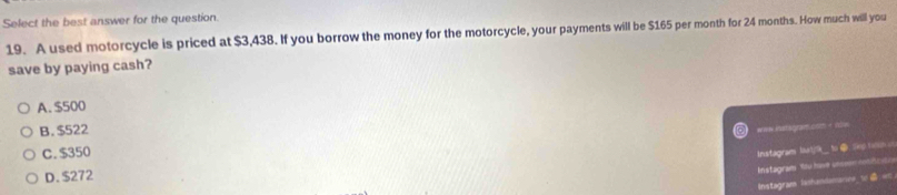 Select the best answer for the question.
19. A used motorcycle is priced at $3,438. If you borrow the money for the motorcycle, your payments will be $165 per month for 24 months. How much will you
save by paying cash?
A. $500
B. $522
*=w instagram com - now
C. $350
Instagrams Isat9__ to ⑩. Sep ron u
D. $272
Instagram Wu hie unco osct
Instagram lashandamariee_w:w