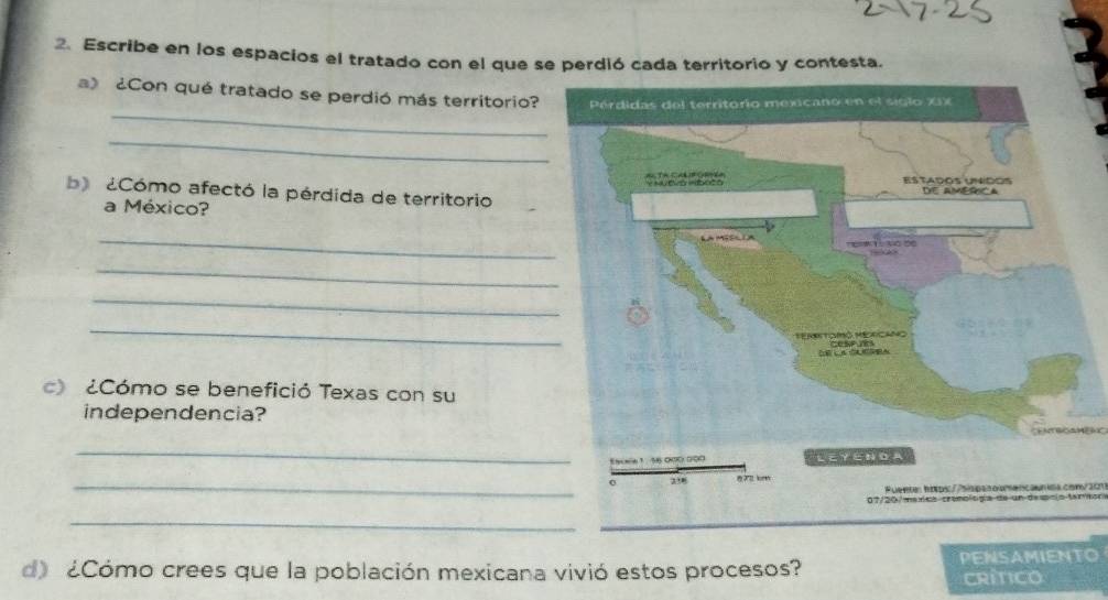 Escribe en los espacios el tratado con el que se perdió cada territorio y contesta. 
_ 
) ¿Con qué tratado se perdió más territorio? 
_ 
b Cómo afectó la pérdida de territorio 
a México? 
_ 
_ 
_ 
_ 
c) ¿Cómo se benefició Texas con su 
independencia? 
_ 
Eacnie 1 . 5
_0 87 km
Fuente: htps://sispssoumencaunida.con/201 
07/20/ maxics cronología de un descio tanmor 
_ 
d) ¿Cómo crees que la población mexicana vivió estos procesos? PENSAMIENTO 
CRITICO