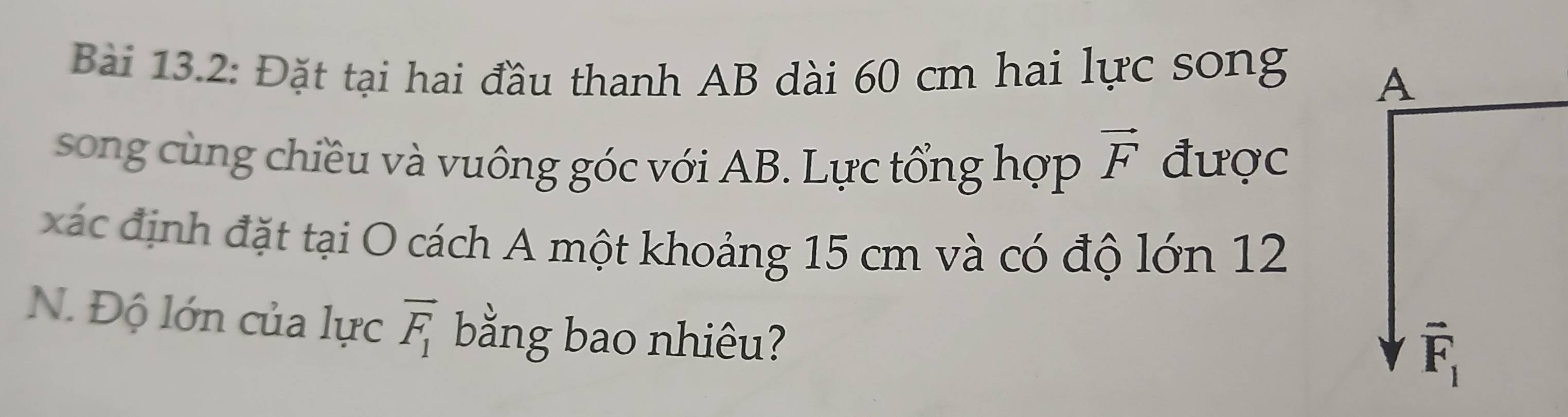 Bài 13.2: Đặt tại hai đầu thanh AB dài 60 cm hai lực song 
A 
song cùng chiều và vuông góc với AB. Lực tổng hợp vector F được 
xác định đặt tại O cách A một khoảng 15 cm và có độ lớn 12
N. Độ lớn của lực overline F_1 bằng bao nhiêu?
vector F_1