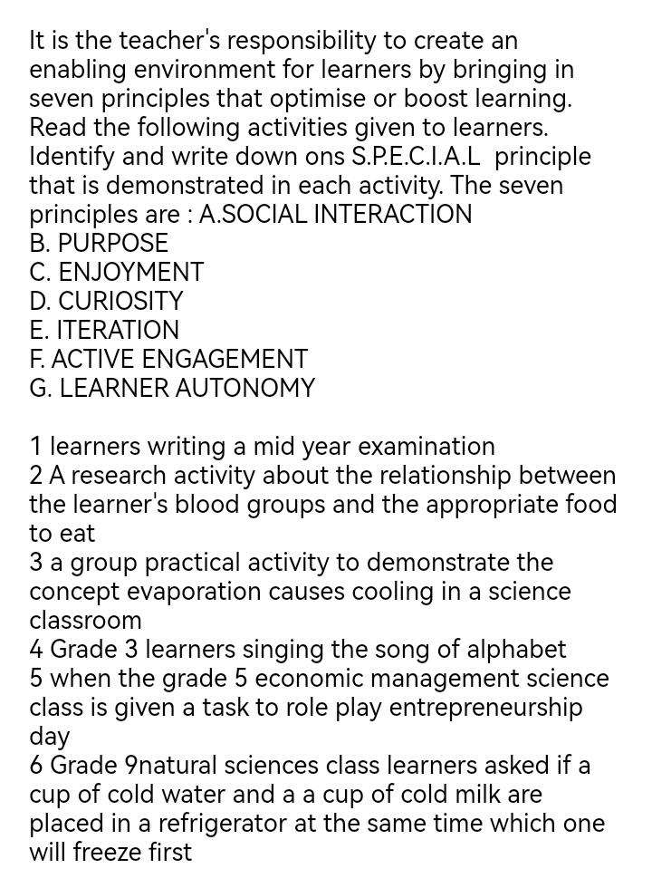 It is the teacher's responsibility to create an 
enabling environment for learners by bringing in 
seven principles that optimise or boost learning. 
Read the following activities given to learners. 
Identify and write down ons S.P.E.C.I.A.L principle 
that is demonstrated in each activity. The seven 
principles are : A.SOCIAL INTERACTION 
B. PURPOSE 
C. ENJOYMENT 
D. CURIOSITY 
E. ITERATION 
F. ACTIVE ENGAGEMENT 
G. LEARNER AUTONOMY 
1 learners writing a mid year examination 
2 A research activity about the relationship between 
the learner's blood groups and the appropriate food 
to eat 
3 a group practical activity to demonstrate the 
concept evaporation causes cooling in a science 
classroom 
4 Grade 3 learners singing the song of alphabet 
5 when the grade 5 economic management science 
class is given a task to role play entrepreneurship 
day 
6 Grade 9natural sciences class learners asked if a 
cup of cold water and a a cup of cold milk are 
placed in a refrigerator at the same time which one 
will freeze first