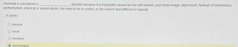 Anorexia is considered a _disorder because it is frequently caused by low self-esteem, poor body image, depression, feelings of inadequacy,
perfectionism, physical or sexual abuse, the need to be in control, or the need to feel different or special.
(1 point)
physical
social
predatory
psychological