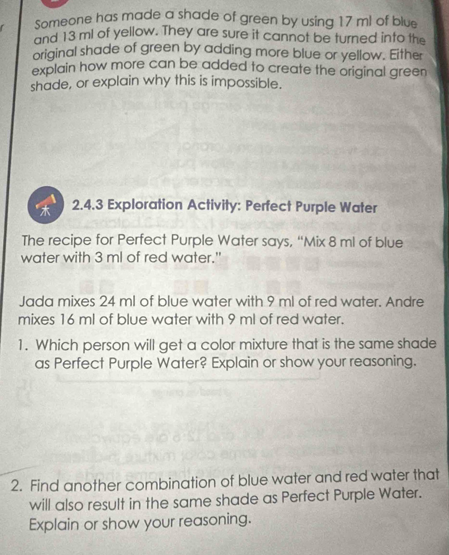 Someone has made a shade of green by using 17 ml of blue 
and 13 ml of yellow. They are sure it cannot be turned into the 
original shade of green by adding more blue or yellow. Either 
explain how more can be added to create the original green 
shade, or explain why this is impossible. 
2.4.3 Exploration Activity: Perfect Purple Water 
The recipe for Perfect Purple Water says, “Mix 8 ml of blue 
water with 3 ml of red water." 
Jada mixes 24 ml of blue water with 9 ml of red water. Andre 
mixes 16 ml of blue water with 9 ml of red water. 
1. Which person will get a color mixture that is the same shade 
as Perfect Purple Water? Explain or show your reasoning. 
2. Find another combination of blue water and red water that 
will also result in the same shade as Perfect Purple Water. 
Explain or show your reasoning.