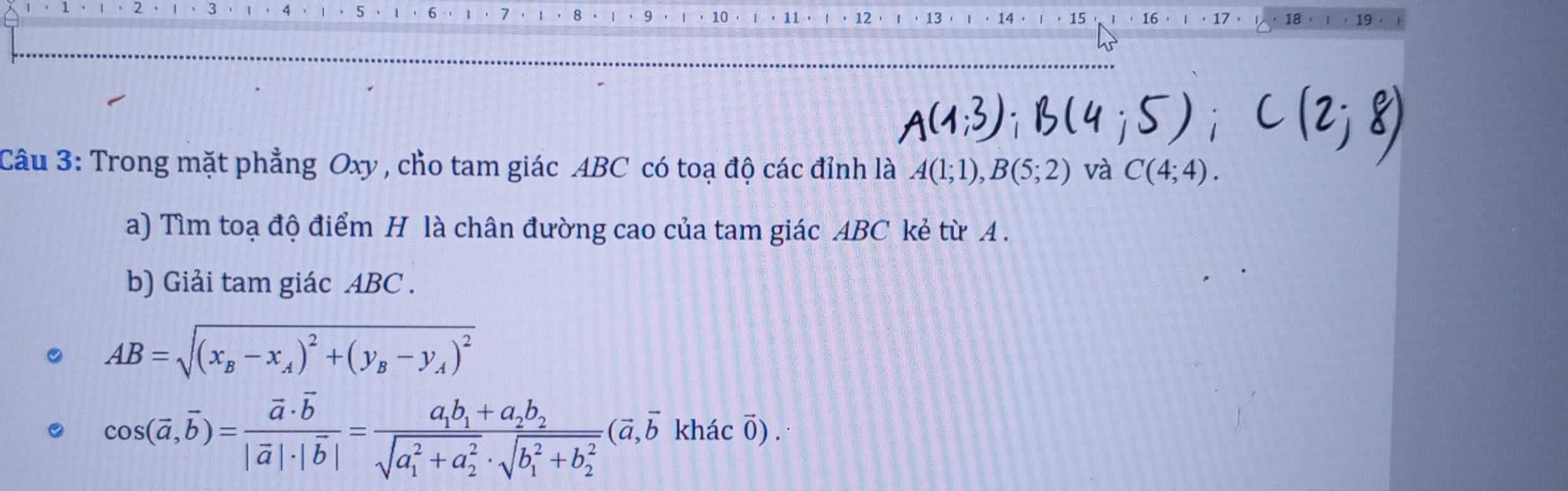 10 11 12 13 14 15 16 17 · 18 19 
Câu 3: Trong mặt phẳng Oxy , cho tam giác ABC có toạ độ các đỉnh là A(1;1), B(5;2) và C(4;4). 
a) Tìm toạ độ điểm H là chân đường cao của tam giác ABC kẻ từ A . 
b) Giải tam giác ABC.
AB=sqrt((x_B)-x_A)^2+(y_B-y_A)^2
cos (overline a,overline b)=frac vector a· overline b|overline a|· |overline b|=frac a_1b_1+a_2b_2(sqrt(a_1)^2+a_2^2· sqrt (b_1)^2+b_2^2)(overline a,overline bkhhat acoverline 0).