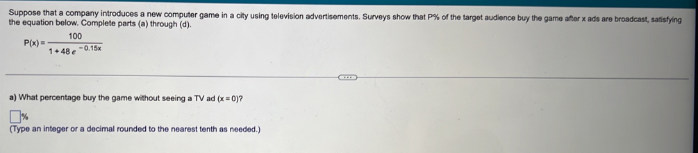 Suppose that a company introduces a new computer game in a city using television advertisements. Surveys show that P% of the target audience buy the game after x ads are broadcast, satisfying 
the equation below. Complete parts (a) through (d).
P(x)= 100/1+48e^(-0.15x) 
a) What percentage buy the game without seeing a TV ad (x=0 ? 
(Type an integer or a decimal rounded to the nearest tenth as needed.)