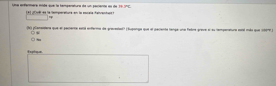 Una enfermera mide que la temperatura de un paciente es de 39.3°C. 
(a) ¿Cuál es la temperatura en la escala Fahrenheit?
°F
(b) ¿Considera que el paciente está enfermo de gravedad? (Suponga que el paciente tenga una fiebre grave si su temperatura esté más que 100°F. 1
sí
No
Explique.