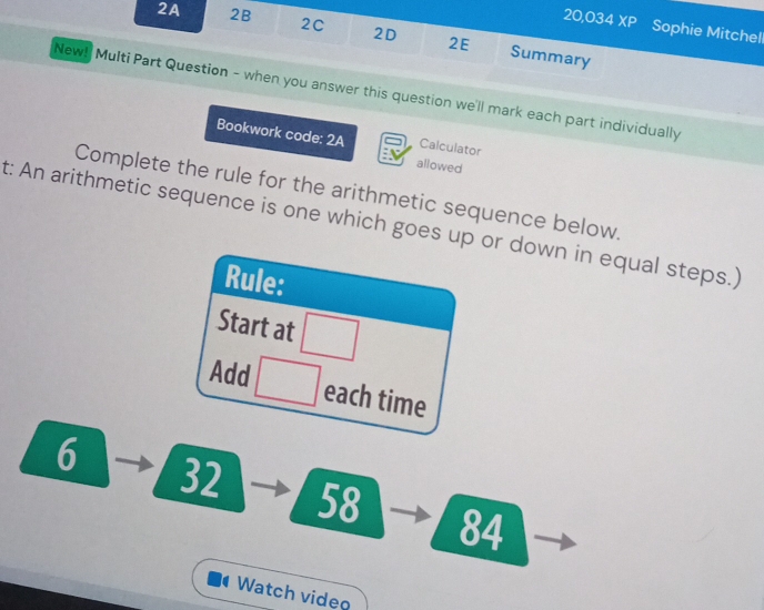 20,034 XP Sophie Mitchell 
2A 2B 2C 2D 2E Summary 
New! Multi Part Question - when you answer this question we'll mark each part individually 
Bookwork code: 2A Calculator 
allowed 
Complete the rule for the arithmetic sequence below, 
t: An arithmetic sequence is one which goes up or down in equal steps.) 
Rule: 
Start at □
Add □ each time
6
32
58
84 
Watch video