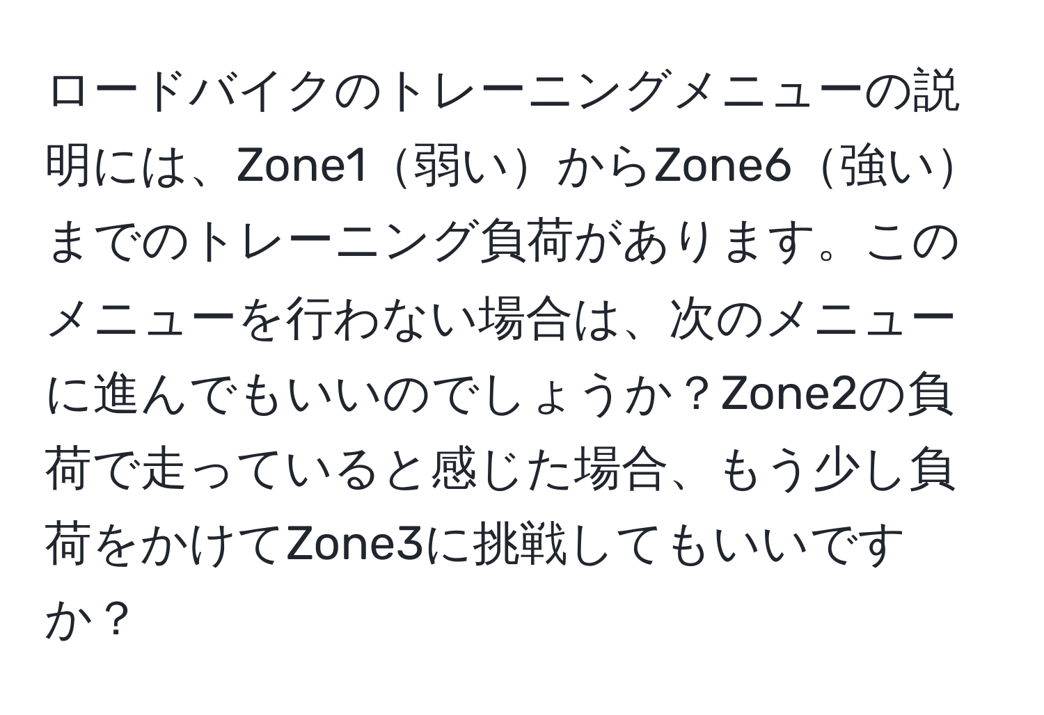 ロードバイクのトレーニングメニューの説明には、Zone1弱いからZone6強いまでのトレーニング負荷があります。このメニューを行わない場合は、次のメニューに進んでもいいのでしょうか？Zone2の負荷で走っていると感じた場合、もう少し負荷をかけてZone3に挑戦してもいいですか？