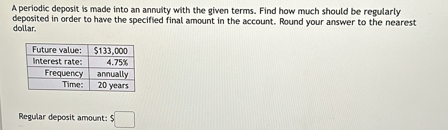 A periodic deposit is made into an annuity with the given terms. Find how much should be regularly 
deposited in order to have the specified final amount in the account. Round your answer to the nearest 
dollar. 
Regular deposit amount: $□