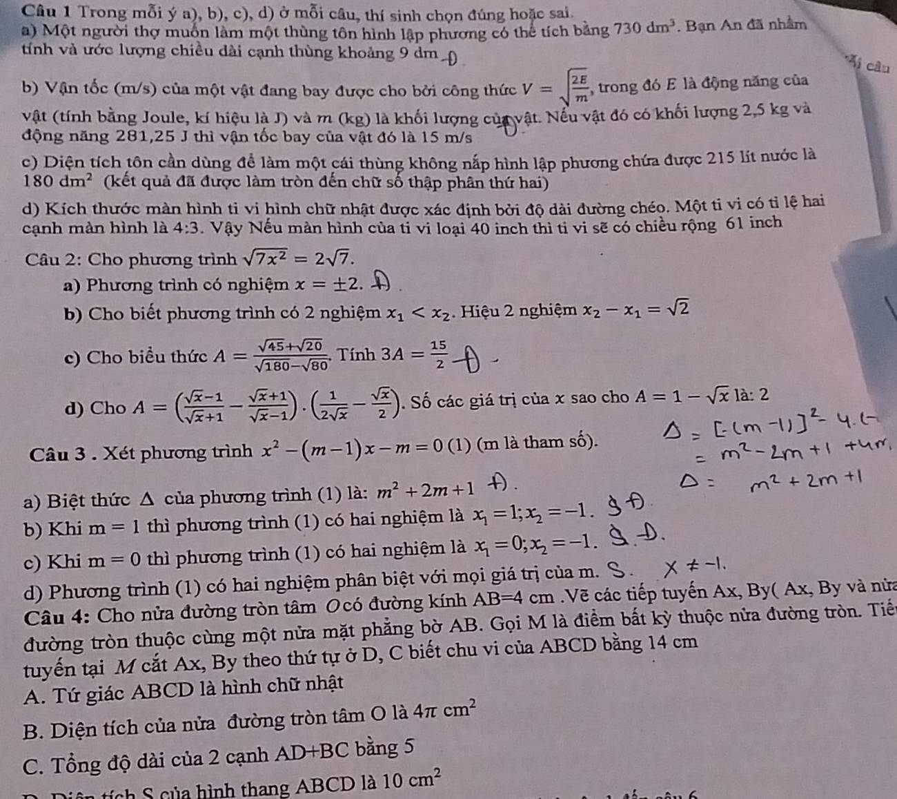 Trong mỗi ý a), b), c), d) ở mỗi câu, thí sinh chọn đúng hoặc sai.
a) Một người thợ muồn làm một thùng tôn hình lập phương có thể tích bằng 730dm^3. Bạn An đã nhầm
tính và ước lượng chiều dài cạnh thùng khoảng 9 dm
*Mi câu
b) Vận tốc (m/s) của một vật đang bay được cho bởi công thức V=sqrt(frac 2E)m , trong đó E là động năng của
vật (tính bằng Joule, kí hiệu là J) và m (kg) là khối lượng của vật. Nếu vật đó có khối lượng 2,5 kg và
động năng 281,25 J thì vận tốc bay của vật đó là 15 m/s
c) Diện tích tôn cần dùng để làm một cái thùng không nắp hình lập phương chứa được 215 lít nước là
180dm^2 (kết quả đã được làm tròn đến chữ số thập phân thứ hai)
d) Kích thước màn hình ti vi hình chữ nhật được xác định bởi độ dài đường chéo. Một ti vi có tỉ lệ hai
cạnh màn hình là 4:3 Vậy Nếu màn hình của ti vi loại 40 inch thì ti vi sẽ có chiều rộng 61 inch
Câu 2: Cho phương trình sqrt(7x^2)=2sqrt(7).
a) Phương trình có nghiệm x=± 2
b) Cho biết phương trình có 2 nghiệm x_1 Hiệu 2 nghiệm x_2-x_1=sqrt(2)
c) Cho biểu thức A= (sqrt(45)+sqrt(20))/sqrt(180)-sqrt(80)  Tính 3A= 15/2 
d) Cho A=( (sqrt(x)-1)/sqrt(x)+1 - (sqrt(x)+1)/sqrt(x)-1 ).( 1/2sqrt(x) - sqrt(x)/2 ). Số các giá trị của x sao cho A=1-sqrt(x)la:2
Câu 3 . Xét phương trình x^2-(m-1)x-m=0 (1) (m là tham số).
a) Biệt thức Δ của phương trình (1) là: m^2+2m+1
b) Khi m=1 thì phương trình (1) có hai nghiệm là x_1=1;x_2=-1.
c) Khi m=0 thì phương trình (1) có hai nghiệm là x_1=0;x_2=-1.
d) Phương trình (1) có hai nghiệm phân biệt với mọi giá trị của m.
Câu 4: Cho nửa đường tròn tâm Ocó đường kính AB=4cm Vẽ các tiếp tuyến A x, By( Ax, By và nửa
đường tròn thuộc cùng một nửa mặt phẳng bờ AB. Gọi M là điểm bất kỳ thuộc nửa đường tròn. Tiế
tuyến tại M cắt Ax, By theo thứ tự ở D, C biết chu vi của ABCD bằng 14 cm
A. Tứ giác ABCD là hình chữ nhật
B. Diện tích của nửa đường tròn tâm O là 4π cm^2
C. Tổng độ dài của 2 cạnh AD+BC bằng 5
t ch S của hình thang ABCD là 10cm^2