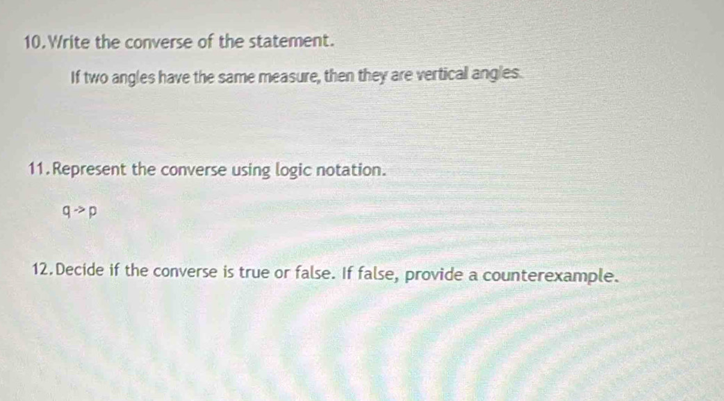 Write the converse of the statement. 
If two angles have the same measure, then they are vertical angles. 
11.Represent the converse using logic notation.
qto p
12.Decide if the converse is true or false. If false, provide a counterexample.