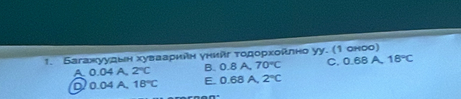 Багажуудын хуваарийη унийг τοдοрхοκлно уу. (1 оноо)
A. 0.04 A. 2°C B. 0.8 A. 70°C C. 0.68 A. 18°C
D. 0.04 A. 18°C E. 0.68 A, 2°C