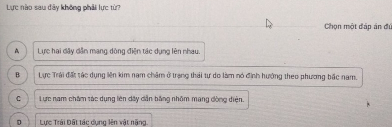 Lực nào sau đây không phải lực từ?
Chọn một đáp án đú
A Lực hai dây dẫn mang dòng điện tác dụng lên nhau.
B Lực Trái đất tác dụng lên kim nam châm ở trạng thái tự do làm nó định hướng theo phương bắc nam.
C Lực nam châm tác dụng lên dây dẫn băng nhôm mang dòng điện.
D Lực Trái Đất tác dụng lên vật nặng.