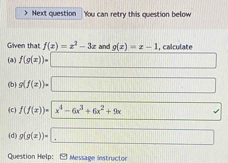 Next question You can retry this question below 
Given that f(x)=x^2-3x and g(x)=x-1 , calculate 
(a) f(g(x))=□
(b) g(f(x))=□
(c) f(f(x))=|x^4-6x^3+6x^2+9x
□ 
(d) g(g(x))=□
Question Help: Message instructor