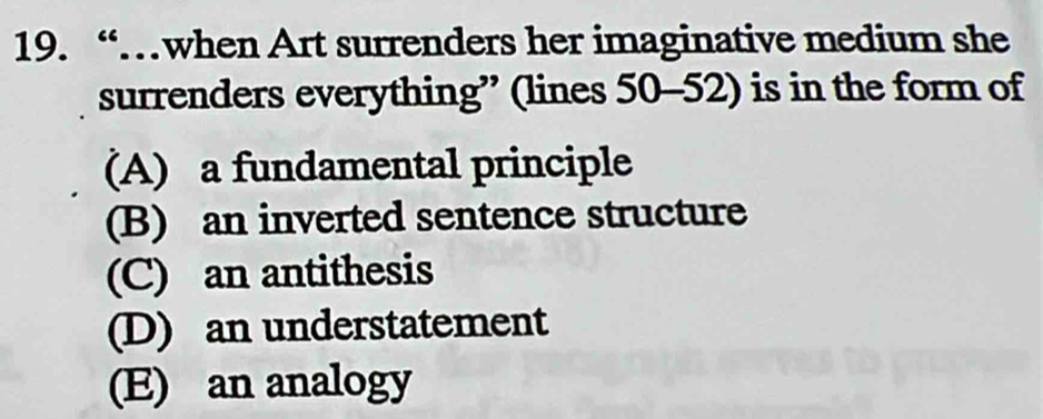 “…when Art surrenders her imaginative medium she
surrenders everything” (lines 50-52) is in the form of
(A) a fundamental principle
(B) an inverted sentence structure
(C) an antithesis
(D) an understatement
(E) an analogy