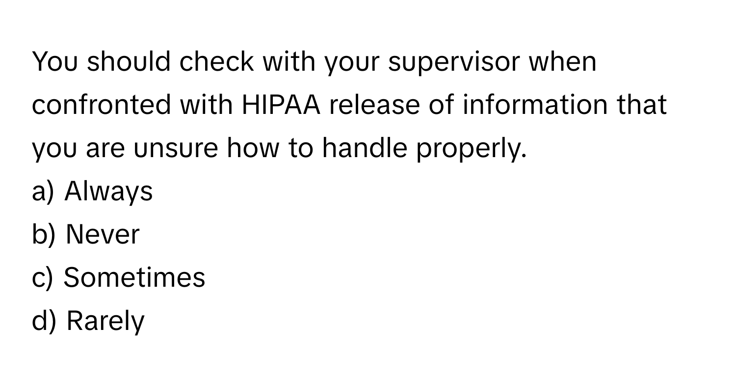 You should check with your supervisor when confronted with HIPAA release of information that you are unsure how to handle properly.

a) Always 
b) Never 
c) Sometimes 
d) Rarely