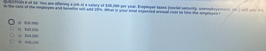 of 10: You are offering a job at a salary of $36,000 per year. Employer taxes (social security, unemployement, or.) will and 9%
to the cost of the employee and benefits will add 25%. What is your total expected annual cost to hire the employee?
n) $38,000
6) $40 000
c) $44.680
0) 348,240