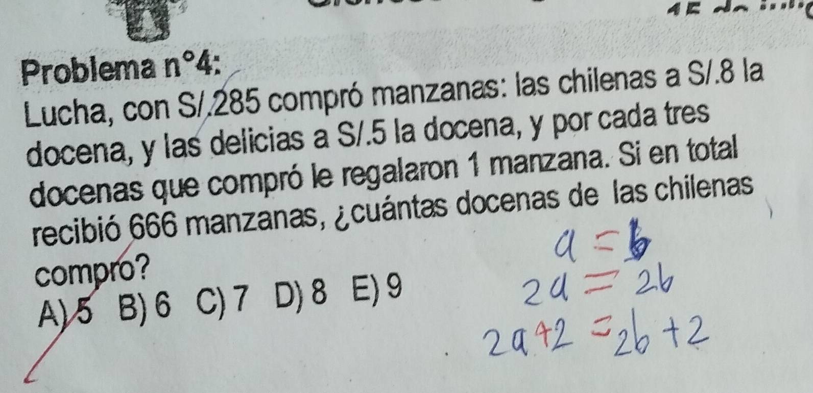 Problema n°4
Lucha, con S/.285 compró manzanas: las chilenas a S/.8 la
docena, y las delicias a S/.5 la docena, y por cada tres
docenas que compró le regalaron 1 manzana. Si en total
recibió 666 manzanas, ¿cuántas docenas de las chilenas
compro?
A) 5 B) 6 C) 7 D) 8 E) 9