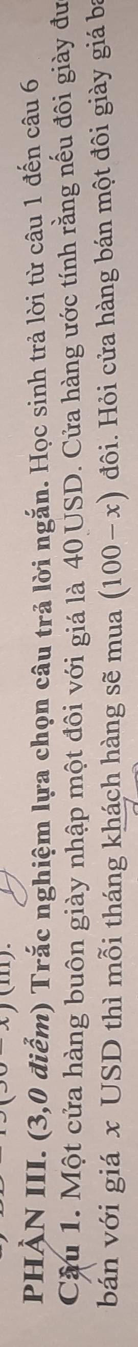 (111). 
PHẢN III. (3,0 điểm) Trắc nghiệm lựa chọn câu trả lời ngắn. Học sinh trả lời từ câu 1 đến câu 6 
Cậu 1. Một cửa hàng buôn giày nhập một đôi với giá là 40 USD. Cửa hàng ước tính rằng nếu đôi giày đư 
bán với giá x USD thì mỗi tháng khách hàng sẽ mua (100-x) đôi. Hỏi cửa hàng bán một đôi giày giá ba