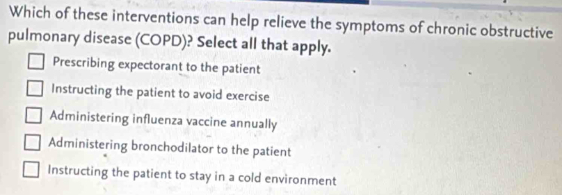 Which of these interventions can help relieve the symptoms of chronic obstructive
pulmonary disease (COPD)? Select all that apply.
Prescribing expectorant to the patient
Instructing the patient to avoid exercise
Administering influenza vaccine annually
Administering bronchodilator to the patient
Instructing the patient to stay in a cold environment