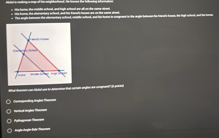 Abdul is making a map of his neighborhood. He knows the following information:
His home, the middle school, and high school are all on the same street.
His home, the elementary school, and his friend's house are on the same street.
The angle between the elementary school, middle school, and his home is congruent to the angle between his friend's house, the high school, and his home.
What theorem can Abdul use to determine that certain angles are congruent? (6 points)
Conesponding Angles Theorem
Vertical Angles Theorem
Pythagorean Theorem
Anglo-Anglo Side Theorem