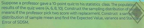 Suppose a professor gave a 10 -point quiz to his statistics class. The population 
results of the quiz were  4,6,8,10. Construct the sampling distribution of sample 
means if the professor pick two score with replacement. Construct a sampling 
distribution of sample mean and find the Expected Value, variance and Standard 
Error of SDSM.