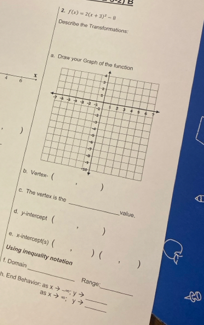 f(x)=2(x+3)^2-8
Describe the Transformations: 
a. Draw your Graph of 
4 
6 
, ) 
b. V) 
c. The vertex is the _value. 
d. y-intercept  ) 
, 
e、 x-intercept(s) 
* ) ( 
_ 
Using inequality notation 
f. Domain 
, 
Range: 
h. End Behavior: as xto -∈fty; y -3 _
asxto ∈fty ; ) _ 
_