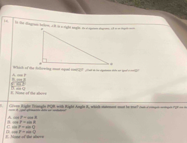 14, In the diagram below, ∠ R er un ángula recto.
Which of the following must equal cos(Q)? ¿Cull de los siguientes debe ser igual a cos(Q)?
A. cos P
B. cos R
nF
D. sin Q
E. None of the above
5. Given Right Triangle PQR with Right Angle R, which statement must be true? Dado el triángulo rectángulo PQR con án
rocto R, ¿qué afirmación dehe ser verdadera?
A. cos P=cos R
B. cos P=sin R
C. sin P=sin Q
D. cos P=sin Q
E. None of the above