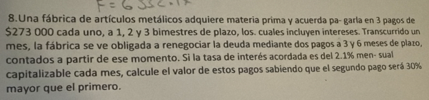 Una fábrica de artículos metálicos adquiere materia prima y acuerda pa- garla en 3 pagos de
$273 000 cada uno, a 1, 2 y 3 bimestres de plazo, los. cuales incluyen intereses. Transcurrido un 
mes, la fábrica se ve obligada a renegociar la deuda mediante dos pagos a 3 y 6 meses de plazo, 
contados a partir de ese momento. Si la tasa de interés acordada es del 2.1% men- sual 
capitalizable cada mes, calcule el valor de estos pagos sabiendo que el segundo pago será 30%
mayor que el primero.