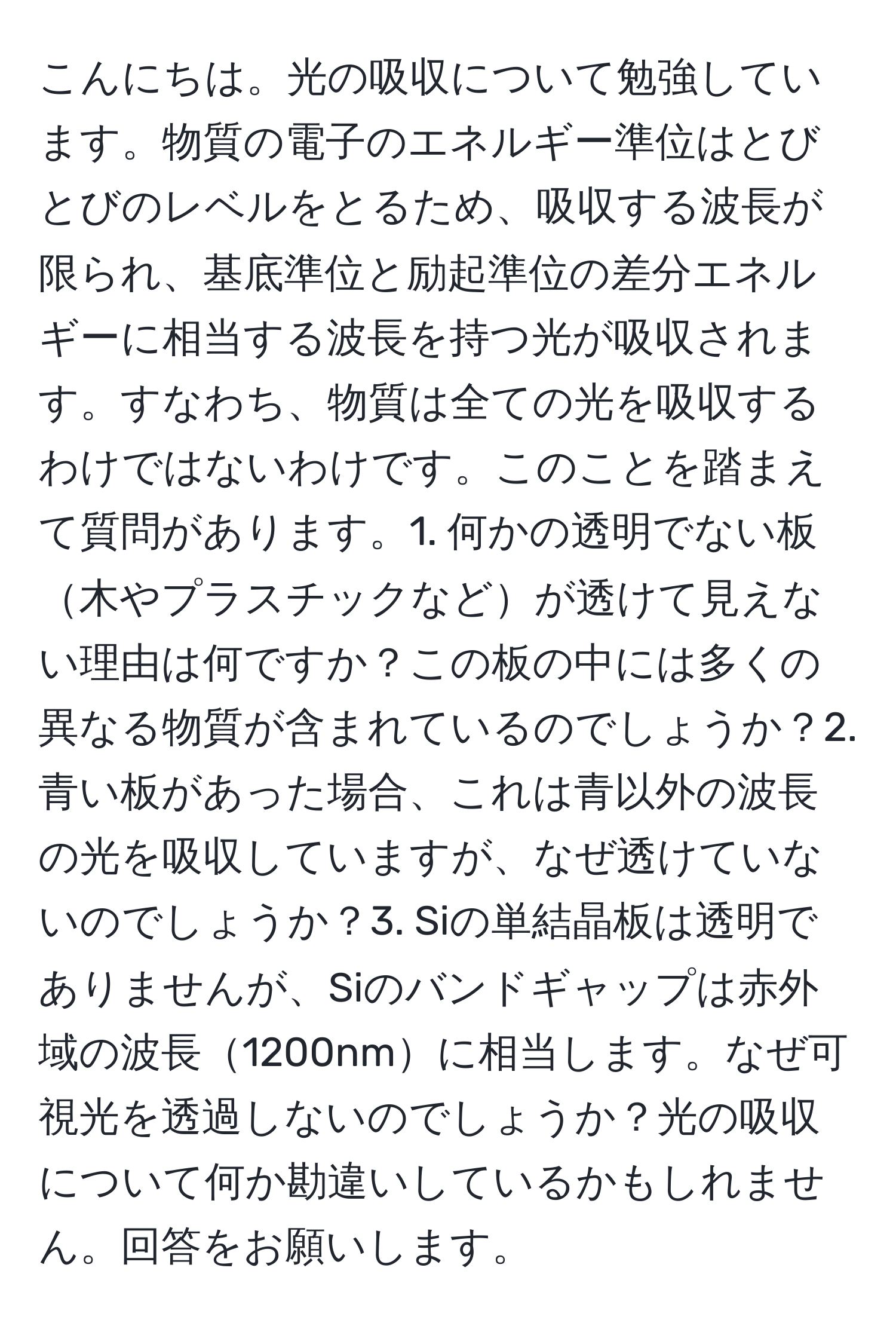 こんにちは。光の吸収について勉強しています。物質の電子のエネルギー準位はとびとびのレベルをとるため、吸収する波長が限られ、基底準位と励起準位の差分エネルギーに相当する波長を持つ光が吸収されます。すなわち、物質は全ての光を吸収するわけではないわけです。このことを踏まえて質問があります。1. 何かの透明でない板木やプラスチックなどが透けて見えない理由は何ですか？この板の中には多くの異なる物質が含まれているのでしょうか？2. 青い板があった場合、これは青以外の波長の光を吸収していますが、なぜ透けていないのでしょうか？3. Siの単結晶板は透明でありませんが、Siのバンドギャップは赤外域の波長1200nmに相当します。なぜ可視光を透過しないのでしょうか？光の吸収について何か勘違いしているかもしれません。回答をお願いします。