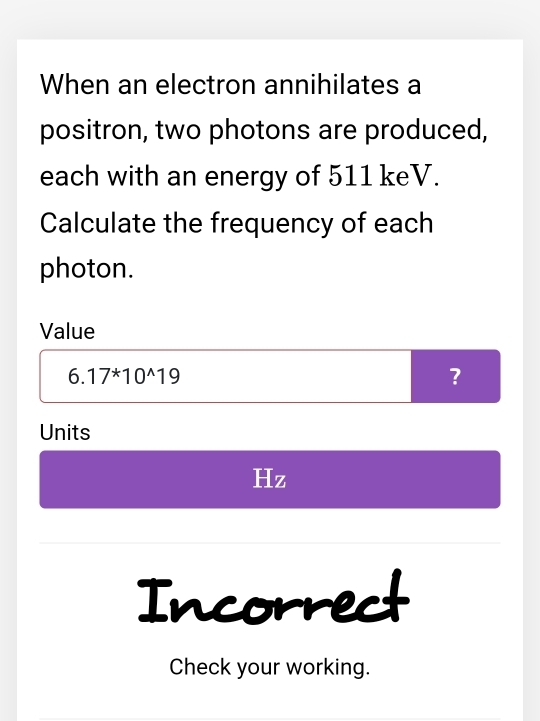 When an electron annihilates a 
positron, two photons are produced, 
each with an energy of 511 keV. 
Calculate the frequency of each 
photon. 
Value
6. 17^*10^(wedge)19 ? 
Units
Hz
Incorrect 
Check your working.