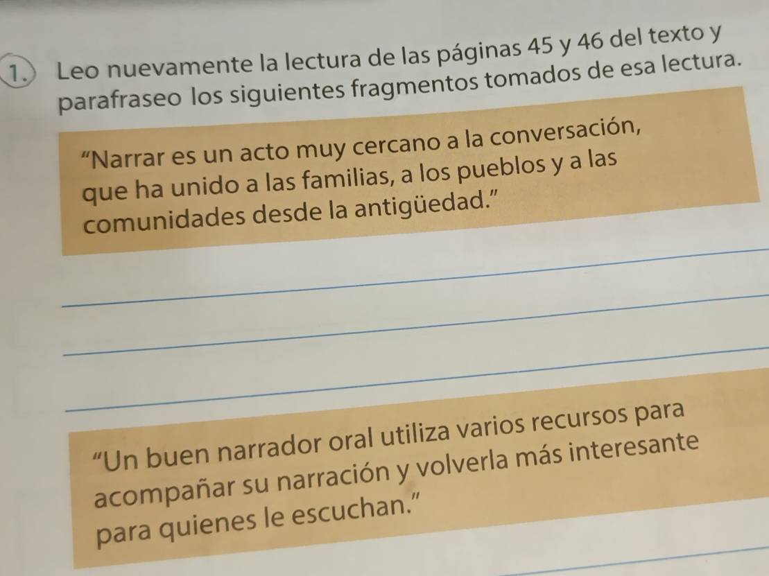 1.) Leo nuevamente la lectura de las páginas 45 y 46 del texto y 
parafraseo los siguientes fragmentos tomados de esa lectura. 
“Narrar es un acto muy cercano a la conversación, 
que ha unido a las familias, a los pueblos y a las 
comunidades desde la antigüedad.' 
_ 
_ 
_ 
“Un buen narrador oral utiliza varios recursos para 
acompañar su narración y volverla más interesante 
_ 
para quienes le escuchan.”