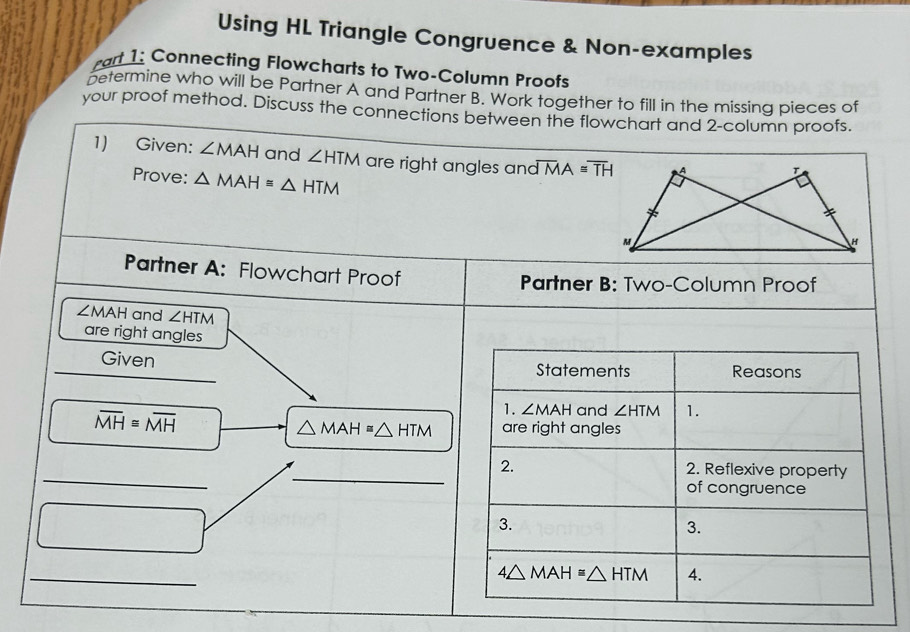 Using HL Triangle Congruence & Non-examples 
rart 1: Connecting Flowcharts to Two-Column Proofs 
betermine who will be Partner A and Partner B. Work together to fill in the missing pieces of 
your proof method. Discuss the connections between the flowchart and 2-column proofs. 
1) Given: ∠ MAH and ∠ HTM are right angles and overline MA≌ overline TH
Prove: △ MAH≌ △ HTM
Partner A: Flowchart Proof 
Partner B: Two-Column Proof
∠ MAH and ∠ HTM
are right angles 
Given Statements Reasons
overline MH≌ overline MH
1. ∠ MAH and ∠ HTM 1.
△ MAH≌ △ HTM are right angles 
_ 
_2. 2. Reflexive property 
of congruence 
3. 
3. 
_
4△ MAH≌ △ HTM 4.