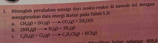 Hitunglah perubahan entalpi dari reaksi-reaksi di bawah ini dengan 
menggunakan data energi ikatan pada Tabel 5.3! 
a. CH_4(g)+2O_2(g)to CO_2(g)+2H_2O(l)
b. 2NH_3(g)to N_2(g)+3H_2(g)
C. C_3H_6(g)+Cl_2(g)to C_3H_5Cl(g)+HCl(g)
aasilkan kalor sebesar 408.6