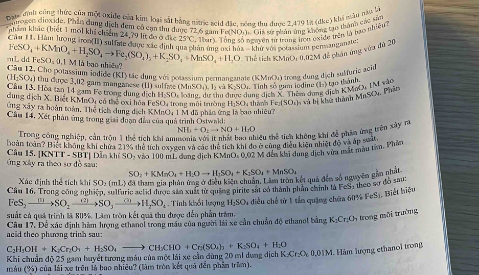 Date định công thức của một oxide của kim loại sắt bằng nitric acid đặc, nóng thu được 2,479 lít (dkc) khí màu nâu là
introgen dioxide. Phần dung dịch đem cô cạn thu được 72,6 gam Fe(NO_3) Giả sử phản ứng không tạo thành các sản
Câu 11. Hàm lượng iron(II) sulfate được xác đinh ở , 1bar). nguyên tử trong iron oxide trên là bao nhiều?
kkhám khác (biết 1 mol khí chiếm 24,79 lít đo ở dkc 25°C
mL dd FeSO₄ 0,1 M là bao nhiêu? FeSO_4+KMnO_4+H_2SO_4to Fe_2(SO_4)_3+K_2SO_4+MnSO_4+H_2O hản ứng oxi hóa - khữ với potassium permanganate:
Thể tích KMnO_40.02M
1 đề phản ứng vừa đủ 20
Câu 12. Cho potassium iodide (KI) tác dụng với potassium permanganate (KMnO₄) trong dung dịch sulfuric acid
(H_2SO_4) thu được 3,02 gam manganese (II) sulfate (MnSO_4),I_2 và K_2SO_4. Tính số gam iodine (L) tạo thành. nO_4IM vào
. Phản
Câu 13. Hòa tan 14 gam Fe trong dung dịch H_2SO_4 loãng, dư thu được dung dịch X. Thêm dung dịch KM MnSO_4.
dung dịch X. Biết KMnO4 có thể oxi hóa FeSO_4 trong môi trường H_2SO_4 thành Fe_2(SO_4) 3 và bị khứ thành
ứng xảy ra hoàn toàn. Thể tích dung dịch KMnO_4 l  M đã phản ứng là bao nhiêu?
Câu 14. Xét phản ứng trong giai đoạn đầu của quá trình Ostwald:
NH_3+O_2to NO+H_2O
Trong công nghiệp, cần trộn 1 thể tích khí am
tiêu thể tích không khí đề phản ứng trên xây ra
hoàn toàn? Biết không khí chứa 21% thể tích oxygen và các thể tích khí đo ở cùng điều kiện nhiệt độ và áp suất.
Câu 15. [KNTT - SBT] Dẫn khí SO_2 vào 100 mL dung dịch KMnO₄ 0,02 M đến khi dung dịch vừa mất màu tỉm. Phản
ứng xảy ra theo sơ đồ sau:
SO_2+KMnO_4+H_2Oto H_2SO_4+K_2SO_4+MnSO_4
Xác định thể tích khí SO_2(mL) ở đã tham gia phản ứng ở điều kiện chuẩn. Làm tròn kết quả đến số nguyên gần nhất.
Câu 16. Trong công nghiệp, sulfuric aclid được sản xuất từ quặng pirite sắt có thành phần chính là FeS₂ theo sơ đồ sau:
FeS_2xrightarrow (1)SO_2xrightarrow (2)SO_3xrightarrow (3)H_2SO_4. Tính khối lượng H_2SO 4  diều chế từ 1 tấn quặng chứa 6 0% FeS_2 Biết hiệu
suất cả quá trình là 80%. Làm tròn kết quả thu được đến phần trăm.
Câu 17. Để xác định hàm lượng ethanol trong máu của người lái xe cần chuẩn độ ethanol bằng K_2Cr_2O_7 trong môi trường
acid theo phương trình sau:
C_2H_5OH+K_2Cr_2O_7+H_2SO_4to CH_3CHO+Cr_2(SO_4)_3+K_2SO_4+H_2O
Khi chuẩn độ 25 gam huyết tương máu của một lái xe cần dùng 20 ml dung dịch K_2Cr_2O_60,01M Hàm lượng ethanol trong
máu (% ) của lái xe trên là bao nhiêu? (làm tròn kết quả đến phần trăm).