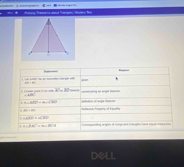 us bookmarks G accounts googla co... echo Monday August 28, .. 
Next Proving Theorems about Triangles: Mastery Test 
Statement Reason 
1. Let △ ABC be an isosceles triangle with given
AB=BC. 
2. Create point D on side overline AC 5o overline BD bisects constructing an angle bisector
∠ ABC. 
3. m∠ ABD=m∠ CBD definition of angle bisector 
4. BD=BD Reflexive Property of Equality 
5. △ ABD≌ △ CBD
6. m∠ BAC=m∠ BCA Corresponding angles of congruent triangles have equal measures. 
ghts reserved. 
de